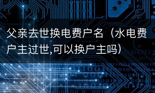 父亲去世换电费户名（水电费户主过世,可以换户主吗）