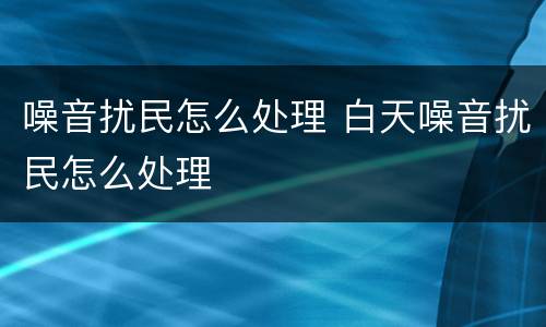 噪音扰民怎么处理 白天噪音扰民怎么处理