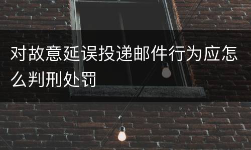 对故意延误投递邮件行为应怎么判刑处罚