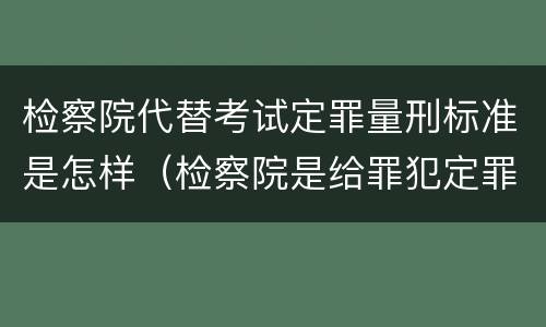 检察院代替考试定罪量刑标准是怎样（检察院是给罪犯定罪的）