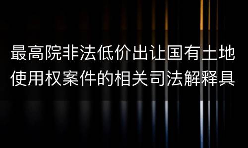 最高院非法低价出让国有土地使用权案件的相关司法解释具体有哪些