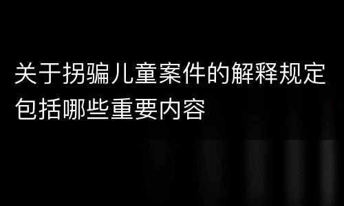 关于拐骗儿童案件的解释规定包括哪些重要内容