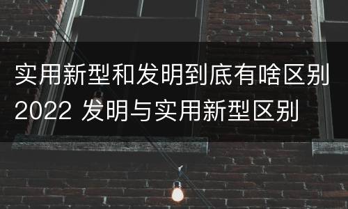 实用新型和发明到底有啥区别2022 发明与实用新型区别