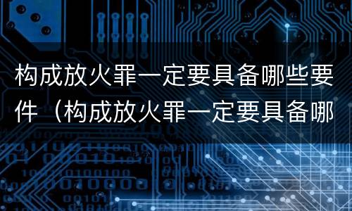 构成放火罪一定要具备哪些要件（构成放火罪一定要具备哪些要件和条件）