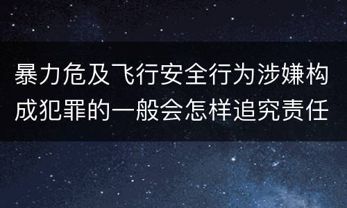 暴力危及飞行安全行为涉嫌构成犯罪的一般会怎样追究责任