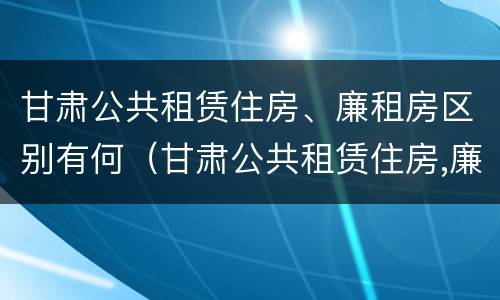 甘肃公共租赁住房、廉租房区别有何（甘肃公共租赁住房,廉租房区别有何不同）