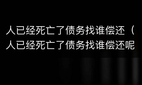 人已经死亡了债务找谁偿还（人已经死亡了债务找谁偿还呢）