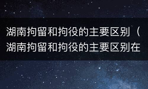 湖南拘留和拘役的主要区别（湖南拘留和拘役的主要区别在哪）