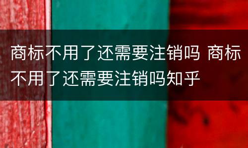 商标不用了还需要注销吗 商标不用了还需要注销吗知乎