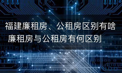 福建廉租房、公租房区别有啥 廉租房与公租房有何区别