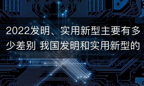 2022发明、实用新型主要有多少差别 我国发明和实用新型的标准