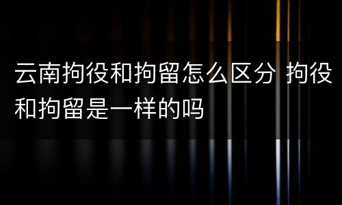 云南拘役和拘留怎么区分 拘役和拘留是一样的吗