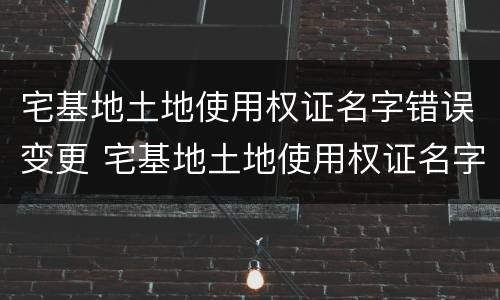 宅基地土地使用权证名字错误变更 宅基地土地使用权证名字错误变更怎么办
