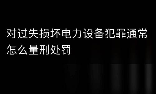 对过失损坏电力设备犯罪通常怎么量刑处罚