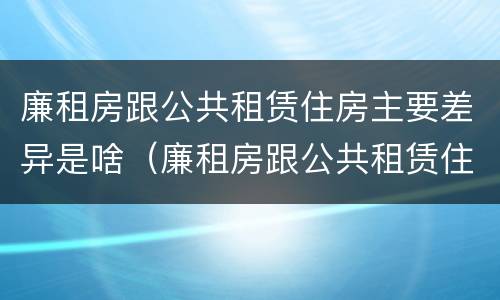 廉租房跟公共租赁住房主要差异是啥（廉租房跟公共租赁住房主要差异是啥意思）