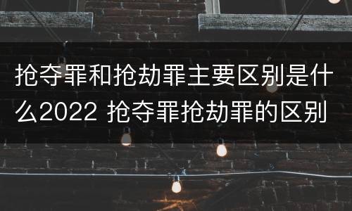 抢夺罪和抢劫罪主要区别是什么2022 抢夺罪抢劫罪的区别
