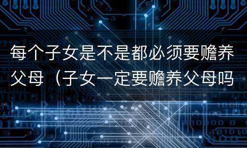 每个子女是不是都必须要赡养父母（子女一定要赡养父母吗）