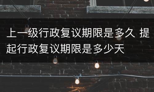 上一级行政复议期限是多久 提起行政复议期限是多少天