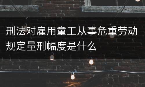 刑法对雇用童工从事危重劳动规定量刑幅度是什么