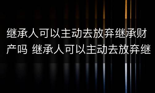 继承人可以主动去放弃继承财产吗 继承人可以主动去放弃继承财产吗