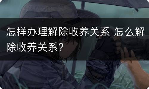 怎样办理解除收养关系 怎么解除收养关系?