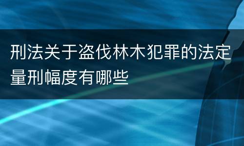 刑法关于盗伐林木犯罪的法定量刑幅度有哪些