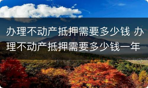 办理不动产抵押需要多少钱 办理不动产抵押需要多少钱一年