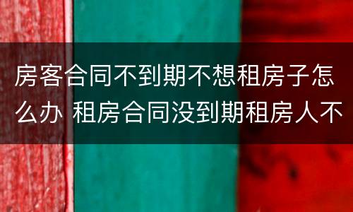 房客合同不到期不想租房子怎么办 租房合同没到期租房人不想租了怎么办