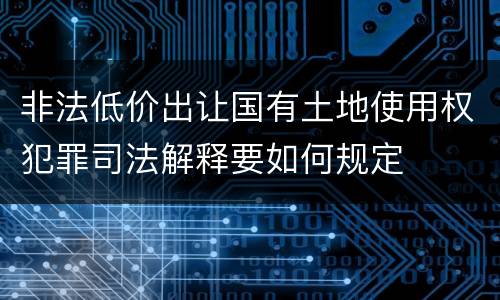 非法低价出让国有土地使用权犯罪司法解释要如何规定