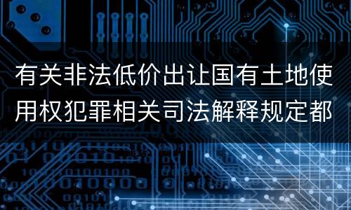 有关非法低价出让国有土地使用权犯罪相关司法解释规定都有哪些