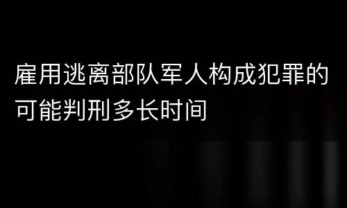 雇用逃离部队军人构成犯罪的可能判刑多长时间
