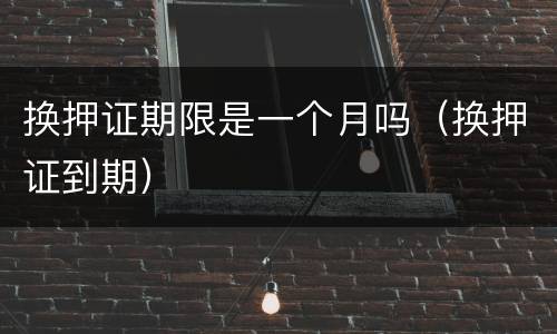 换押证期限是一个月吗（换押证到期）