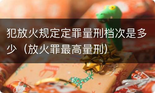 犯放火规定定罪量刑档次是多少（放火罪最高量刑）