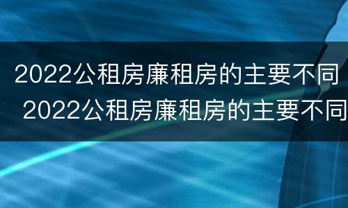 2022公租房廉租房的主要不同 2022公租房廉租房的主要不同有哪些