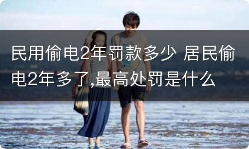 民用偷电2年罚款多少 居民偷电2年多了,最高处罚是什么