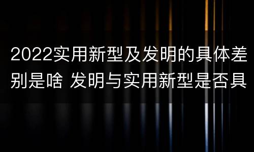 2022实用新型及发明的具体差别是啥 发明与实用新型是否具有实用性