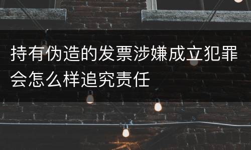 持有伪造的发票涉嫌成立犯罪会怎么样追究责任