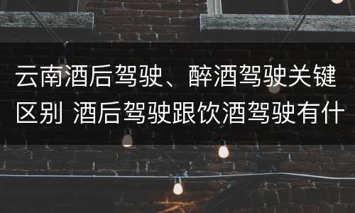 云南酒后驾驶、醉酒驾驶关键区别 酒后驾驶跟饮酒驾驶有什么区别