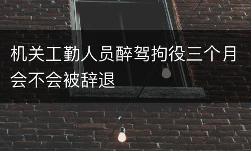 机关工勤人员醉驾拘役三个月会不会被辞退