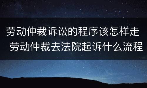 劳动仲裁诉讼的程序该怎样走 劳动仲裁去法院起诉什么流程