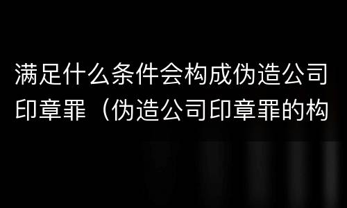 满足什么条件会构成伪造公司印章罪（伪造公司印章罪的构成要件）