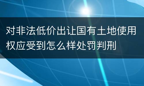 对非法低价出让国有土地使用权应受到怎么样处罚判刑