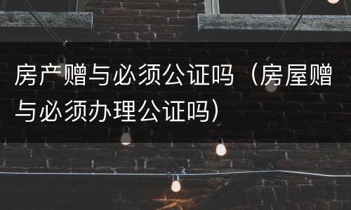 房产赠与必须公证吗（房屋赠与必须办理公证吗）