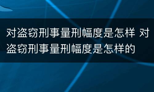 对盗窃刑事量刑幅度是怎样 对盗窃刑事量刑幅度是怎样的