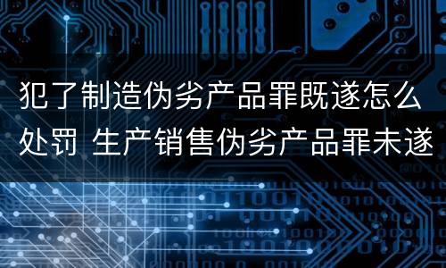 犯了制造伪劣产品罪既遂怎么处罚 生产销售伪劣产品罪未遂怎么处罚