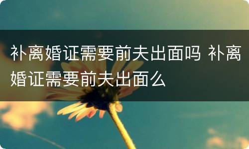 补离婚证需要前夫出面吗 补离婚证需要前夫出面么