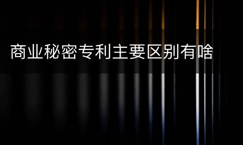 商业秘密专利主要区别有啥