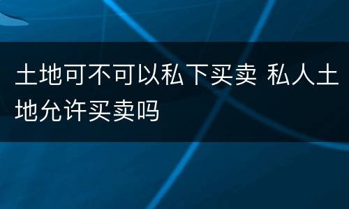 土地可不可以私下买卖 私人土地允许买卖吗