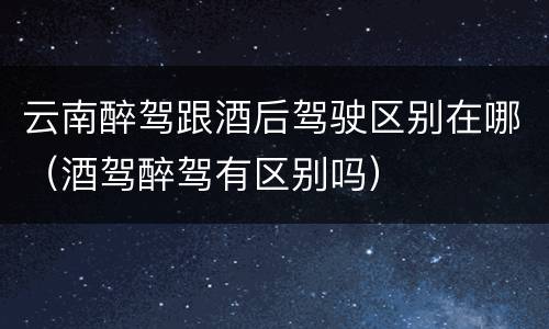 云南醉驾跟酒后驾驶区别在哪（酒驾醉驾有区别吗）