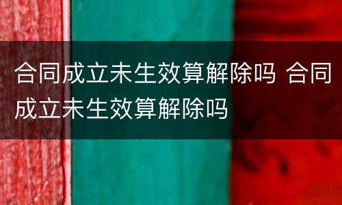 合同成立未生效算解除吗 合同成立未生效算解除吗